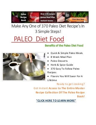 Make Any One of 370 Paleo Diet Recipe’s In
3 Simple Steps!
PALEO Diet Food
Benefits of the Paleo Diet Food
 Quick & Simple Paleo Meals
 8 Week Meal Plan
 Paleo Desserts
 Herb & Spice Guide
 370 Easy To Follow Paleo
Recipes
 Flavors You Will Savor For A
Lifetime
Ready to get cooking?
Get Instant Access to The Entire Master
Recipe Collection Of The Paleo Recipe
Book!
“CLICK HERE TO LEARN MORE”
 