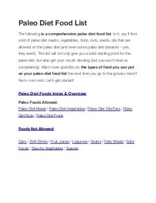 Paleo Diet Food List
The following is a comprehensive paleo diet food list. In it, you’ll ﬁnd
a list of paleo diet meats, vegetables, fruits, nuts, seeds, oils that are
allowed on the paleo diet (and even some paleo diet desserts – yes,
they exist!). This list will not only give you a solid starting point for the
paleo diet, but also get your mouth drooling (but you won’t hear us
complaining). Want more speciﬁcs on the types of food you can put
on your paleo diet food list the next time you go to the grocery store?
Nom, nom nom. Let’s get started!
Paleo Diet Foods Index & Overview
Paleo Foods Allowed:
Paleo Diet Meats | Paleo Diet Vegetables | Paleo Diet Oils/Fats | Paleo
Diet Nuts | Paleo Diet Fruits
Foods Not Allowed:
Dairy | Soft Drinks | Fruit Juices | Legumes | Grains | Fatty Meats | Salty
Foods | Starchy Vegetables | Sweets
 