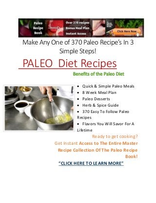 Make Any One of 370 Paleo Recipe’s In 3
Simple Steps!
PALEO Diet Recipes
Benefits of the Paleo Diet
 Quick & Simple Paleo Meals
 8 Week Meal Plan
 Paleo Desserts
 Herb & Spice Guide
 370 Easy To Follow Paleo
Recipes
 Flavors You Will Savor For A
Lifetime
Ready to get cooking?
Get Instant Access to The Entire Master
Recipe Collection Of The Paleo Recipe
Book!
“CLICK HERE TO LEARN MORE”
 