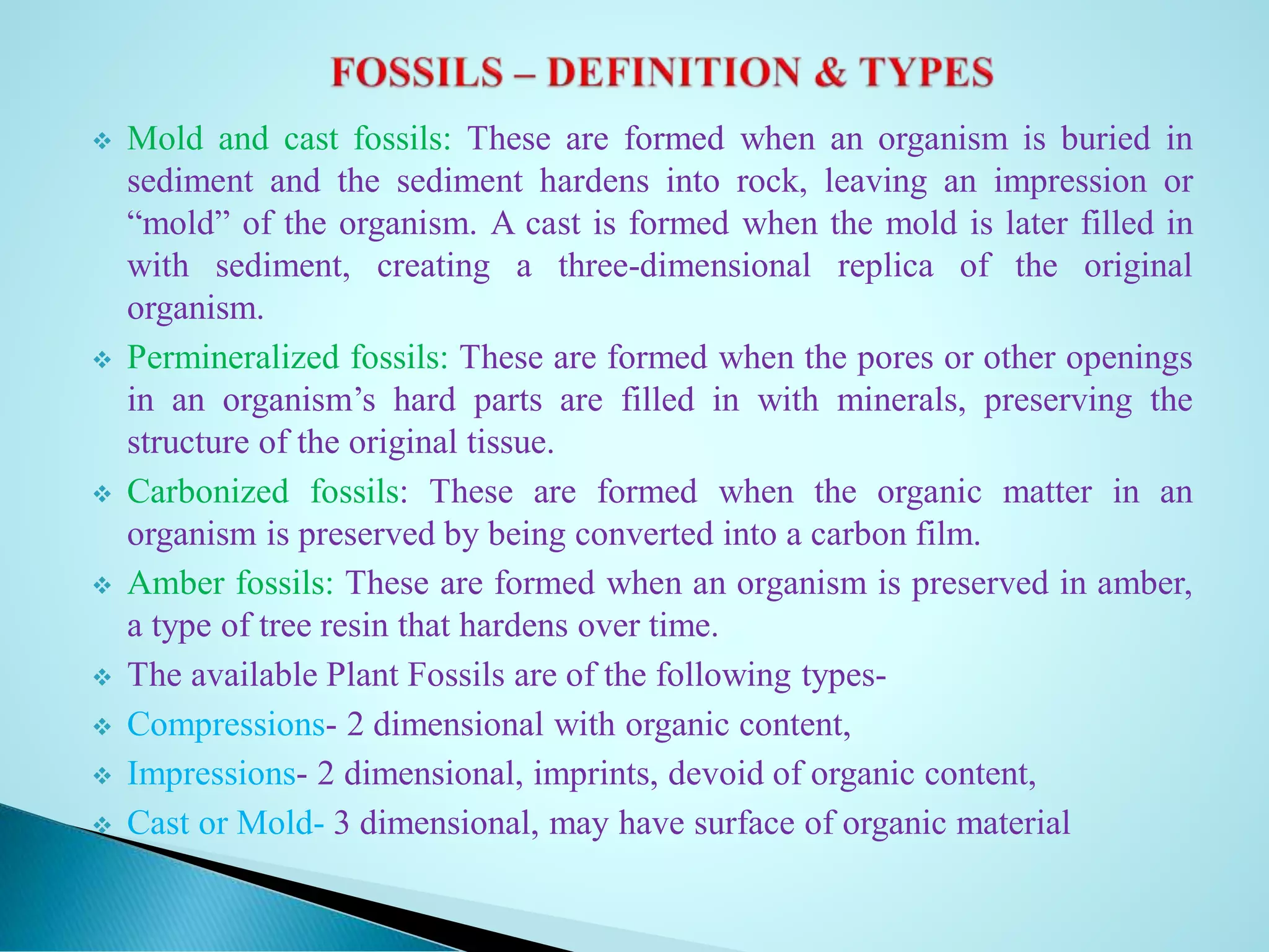  Mold and cast fossils: These are formed when an organism is buried in
sediment and the sediment hardens into rock, leaving an impression or
“mold” of the organism. A cast is formed when the mold is later filled in
with sediment, creating a three-dimensional replica of the original
organism.
 Permineralized fossils: These are formed when the pores or other openings
in an organism’s hard parts are filled in with minerals, preserving the
structure of the original tissue.
 Carbonized fossils: These are formed when the organic matter in an
organism is preserved by being converted into a carbon film.
 Amber fossils: These are formed when an organism is preserved in amber,
a type of tree resin that hardens over time.
 The available Plant Fossils are of the following types-
 Compressions- 2 dimensional with organic content,
 Impressions- 2 dimensional, imprints, devoid of organic content,
 Cast or Mold- 3 dimensional, may have surface of organic material
 