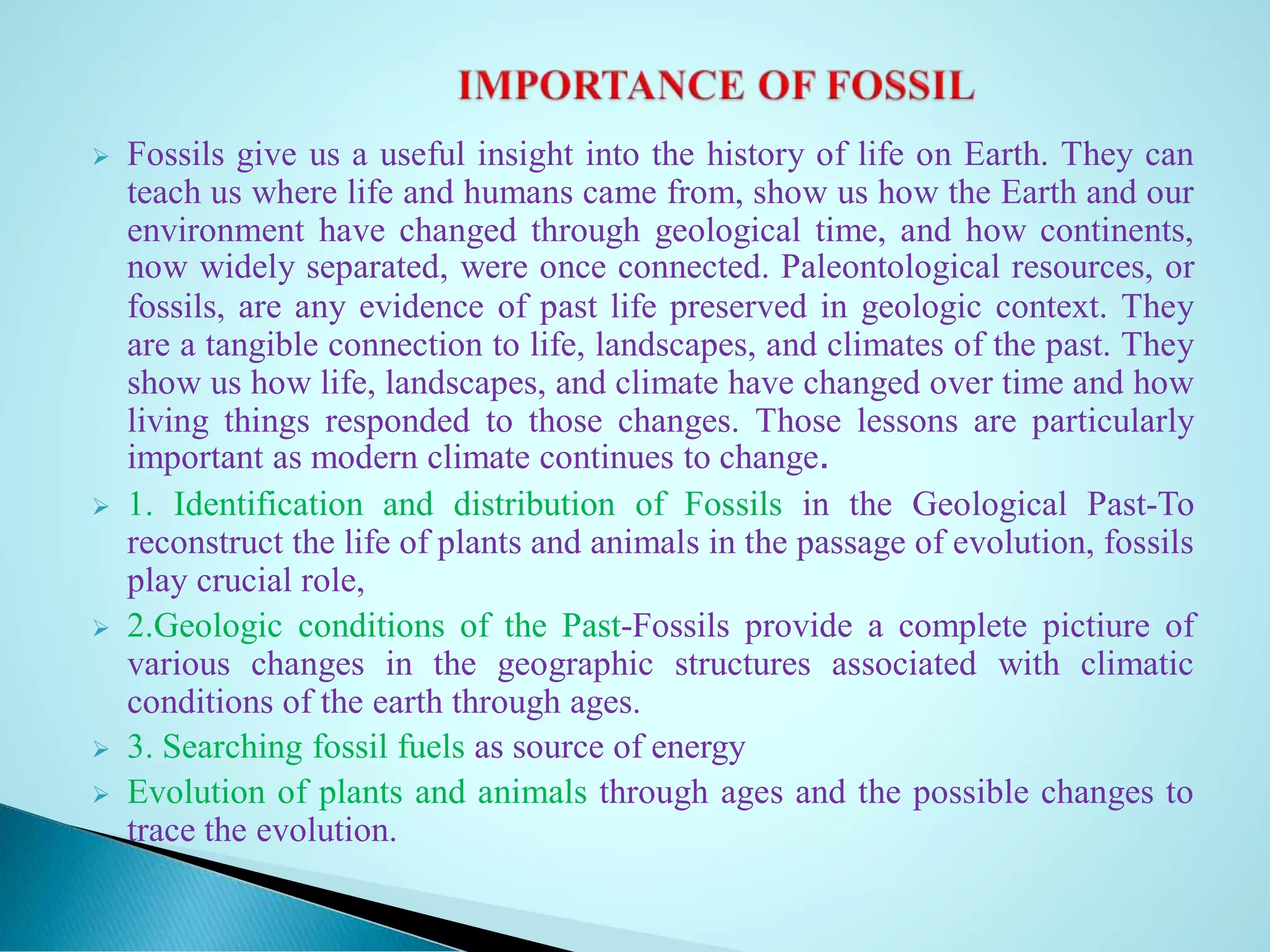  Fossils give us a useful insight into the history of life on Earth. They can
teach us where life and humans came from, show us how the Earth and our
environment have changed through geological time, and how continents,
now widely separated, were once connected. Paleontological resources, or
fossils, are any evidence of past life preserved in geologic context. They
are a tangible connection to life, landscapes, and climates of the past. They
show us how life, landscapes, and climate have changed over time and how
living things responded to those changes. Those lessons are particularly
important as modern climate continues to change.
 1. Identification and distribution of Fossils in the Geological Past-To
reconstruct the life of plants and animals in the passage of evolution, fossils
play crucial role,
 2.Geologic conditions of the Past-Fossils provide a complete pictiure of
various changes in the geographic structures associated with climatic
conditions of the earth through ages.
 3. Searching fossil fuels as source of energy
 Evolution of plants and animals through ages and the possible changes to
trace the evolution.
 