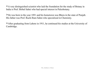 Ms. Ankita A. More
A very distinguished scientist who laid the foundation for the study of Botany in
India is Prof. Birbal Sahni who had special interest in Paleobotany.
He was born in the year 1891 and his hometown was Bhera in the state of Punjab.
His father was Prof. Ruchi Ram Sahni who specialized in Chemistry.
After graduating from Lahore in 1911, he continued his studies at the University of
Cambridge.
 