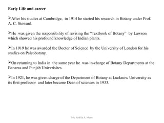 Ms. Ankita A. More
Early Life and career
After his studies at Cambridge, in 1914 he started his research in Botany under Prof.
A. C. Steward.
He was given the responsibility of revising the “Textbook of Botany” by Lawson
which showed his profound knowledge of Indian plants.
In 1919 he was awarded the Doctor of Science by the University of London for his
studies on Paleobotany.
On returning to India in the same year he was in-charge of Botany Departments at the
Banaras and Punjab Univerisites.
In 1921, he was given charge of the Department of Botany at Lucknow University as
its first professor and later became Dean of sciences in 1933.
 