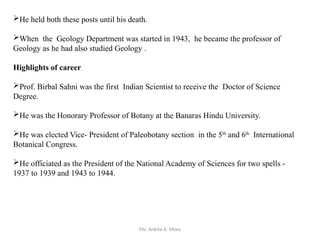 Ms. Ankita A. More
He held both these posts until his death.
When the Geology Department was started in 1943, he became the professor of
Geology as he had also studied Geology .
Highlights of career
Prof. Birbal Sahni was the first Indian Scientist to receive the Doctor of Science
Degree.
He was the Honorary Professor of Botany at the Banaras Hindu University.
He was elected Vice- President of Paleobotany section in the 5th
and 6th
International
Botanical Congress.
He officiated as the President of the National Academy of Sciences for two spells -
1937 to 1939 and 1943 to 1944.
 
