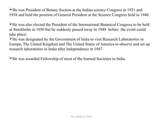 Ms. Ankita A. More
He was President of Botany Section at the Indian science Congress in 1921 and
1938 and held the position of General President at the Science Congress held in 1940.
He was also elected the President of the International Botanical Congress to be held
at Stockholm in 1950 but he suddenly passed away in 1949 before the event could
take place/
He was designated by the Government of India to visit Research Laboratories in
Europe, The United Kingdom and The United States of America to observe and set up
research laboratories in India after Independence in 1947.
He was awarded Fellowship of most of the learned Societies in India.
 