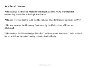 Ms. Ankita A. More
Awards and Honours
He received the Barclay Medal by the Royal Asiatic Society of Bengal for
outstanding researches in Biological sciences.
He also received the Sir C. R. Reddy National prize for Natural Sciences in 1947.
He was awarded the Honorary Doctorates by the Universities of Patna and
Allahabad.
He received the Nelson Wright Medal of the Numismatic Society of India in 1945
for his article on the art of casting coins in Ancient India.
 