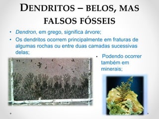 • Dendron, em grego, significa árvore;
• Os dendritos ocorrem principalmente em fraturas de
algumas rochas ou entre duas camadas sucessivas
delas;
DENDRITOS – BELOS, MAS
FALSOS FÓSSEIS
• Podendo ocorrer
também em
minerais;
Quartzo
 