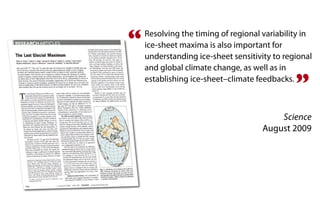 “   Resolving the timing of regional variability in
    ice-sheet maxima is also important for
    understanding ice-sheet sensitivity to regional
    and global climate change, as well as in
    establishing ice-sheet–climate feedbacks.
                                              ”
                                         Science
                                     August 2009
 