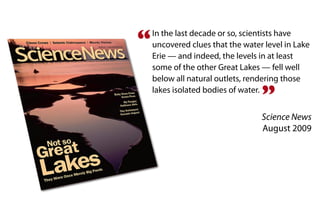 “   In the last decade or so, scientists have
    uncovered clues that the water level in Lake
    Erie — and indeed, the levels in at least
    some of the other Great Lakes — fell well
    below all natural outlets, rendering those

                                  ”
    lakes isolated bodies of water.


                                  Science News
                                  August 2009
 