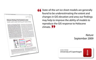 “   State-of-the-art ice sheet models are generally
    found to be underestimating the extent and
    changes in GIS elevation and area; our ﬁndings
    may help to improve the ability of models to
    reproduce the GIS response to Holocene
    climate.
            ”
                                              Nature
                                      September 2009


                    SCIENCE PARTNER
                    University of Copenhagen
 