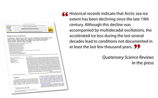 “   Historical records indicate that Arctic sea-ice
    extent has been declining since the late 19th
    century. Although this decline was
    accompanied by multidecadal oscillations, the
    accelerated ice loss during the last several
    decades lead to conditions not documented in

                                        ”
    at least the last few thousand years.

                      Quaternary Science Reviews
                                     in the press
 