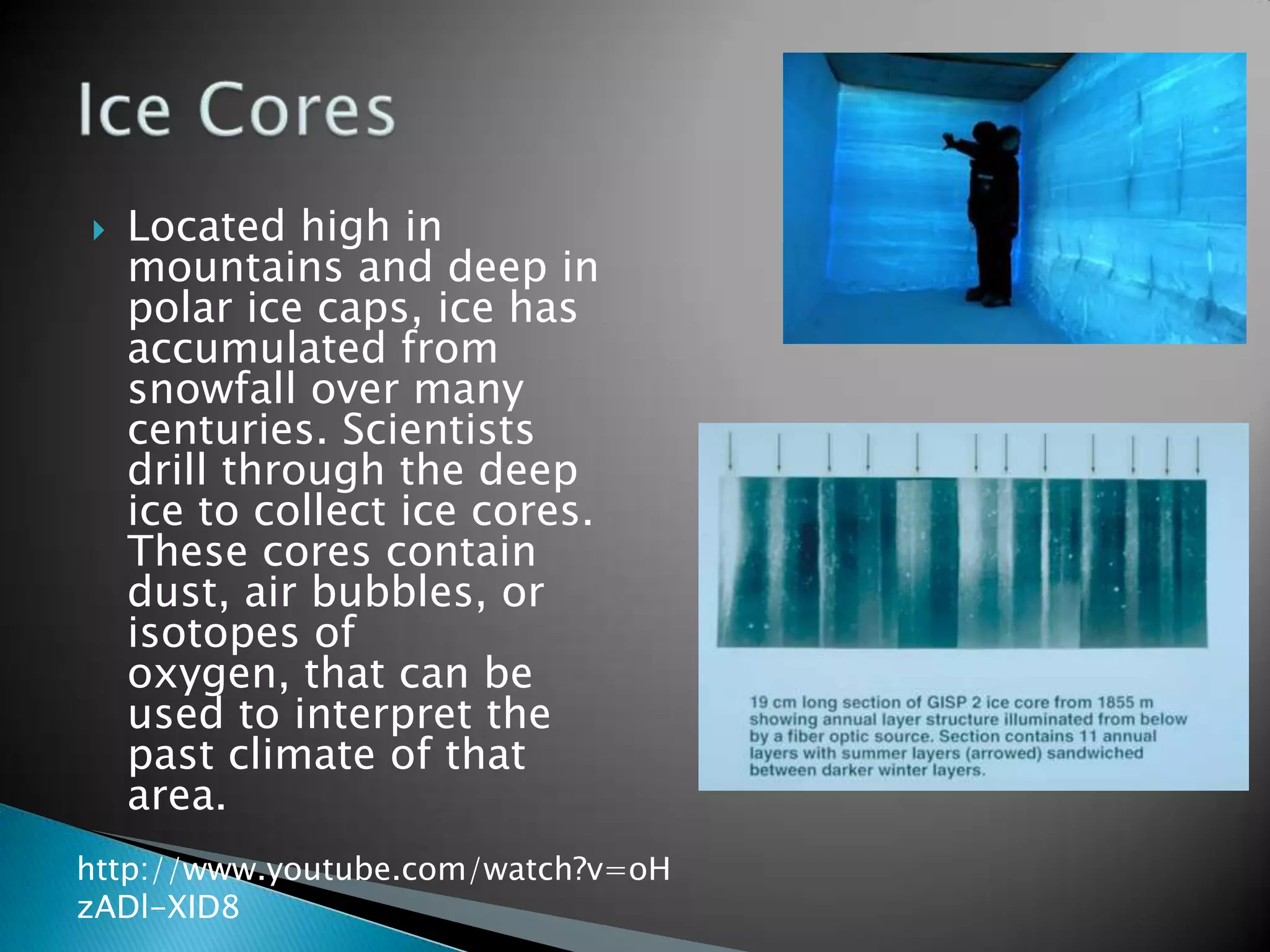    Located high in
    mountains and deep in
    polar ice caps, ice has
    accumulated from
    snowfall over many
    centuries. Scientists
    drill through the deep
    ice to collect ice cores.
    These cores contain
    dust, air bubbles, or
    isotopes of
    oxygen, that can be
    used to interpret the
    past climate of that
    area.
http://www.youtube.com/watch?v=oH
zADl-XID8
 