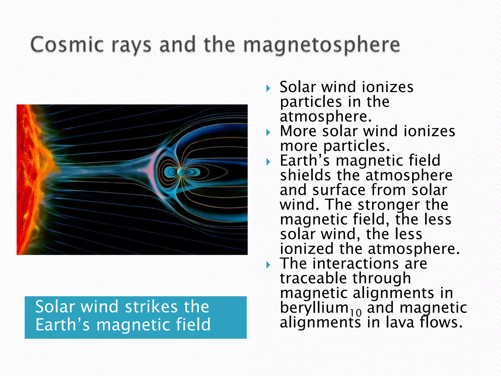   Solar wind ionizes
                             particles in the
                             atmosphere.
                            More solar wind ionizes
                             more particles.
                            Earth’s magnetic field
                             shields the atmosphere
                             and surface from solar
                             wind. The stronger the
                             magnetic field, the less
                             solar wind, the less
                             ionized the atmosphere.
                            The interactions are
                             traceable through
                             magnetic alignments in
Solar wind strikes the       beryllium10 and magnetic
Earth’s magnetic field       alignments in lava flows.
 