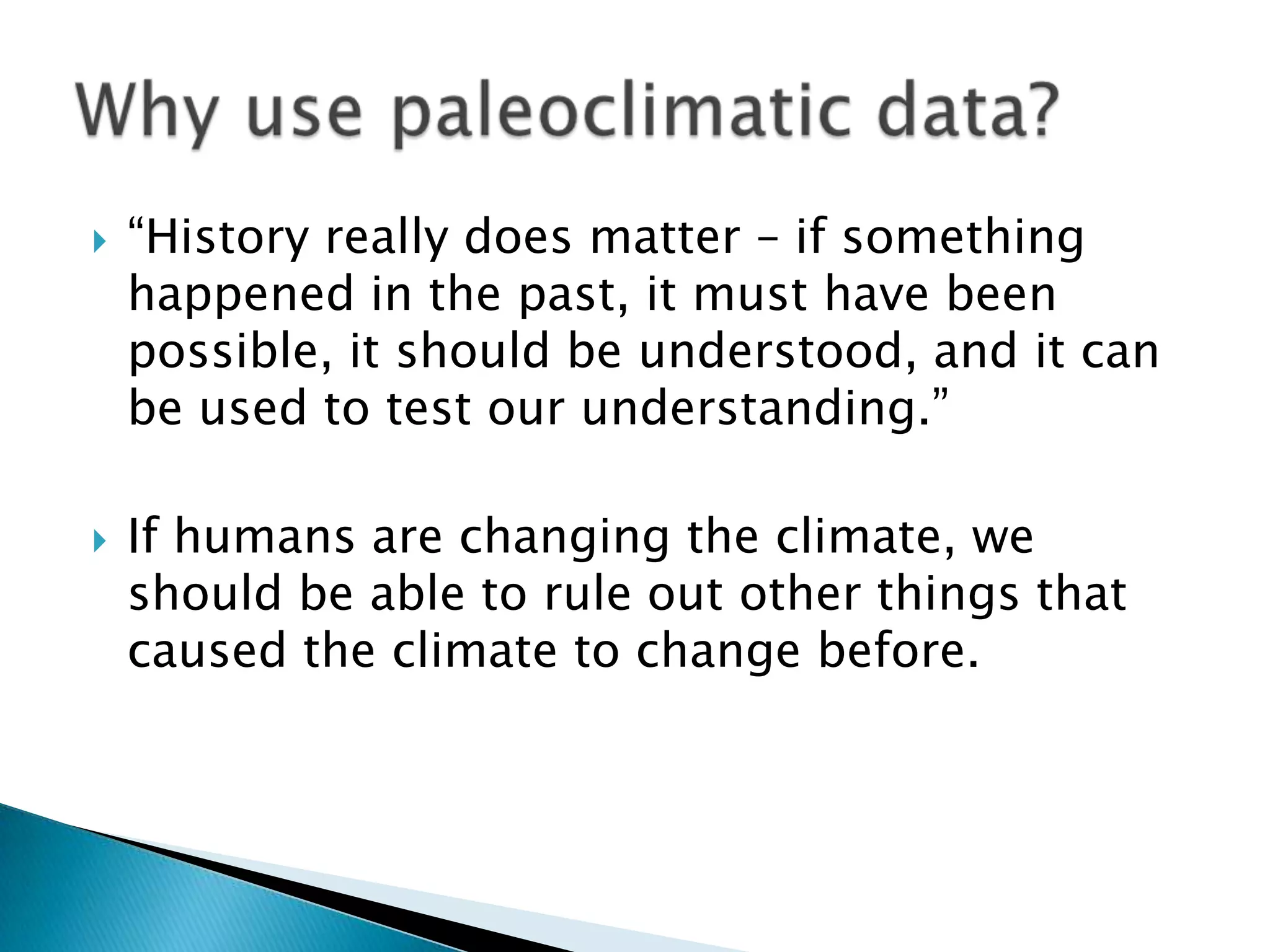    “History really does matter – if something
    happened in the past, it must have been
    possible, it should be understood, and it can
    be used to test our understanding.”

   If humans are changing the climate, we
    should be able to rule out other things that
    caused the climate to change before.
 