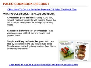 [object Object],[object Object],[object Object],WHAT YOU’LL DISCOVER IN PALEO COOKBOOK: PALEO COOKBOOK DISCOUNT Click Here To Get An Exclusive Discount Off Paleo Cookbook Now Click Here To Get An Exclusive Discount Off Paleo Cookbook Now 