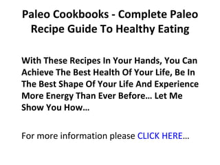 Paleo Cookbooks - Complete Paleo
 Recipe Guide To Healthy Eating

With These Recipes In Your Hands, You Can
Achieve The Best Health Of Your Life, Be In
The Best Shape Of Your Life And Experience
More Energy Than Ever Before… Let Me
Show You How…

For more information please CLICK HERE…
 