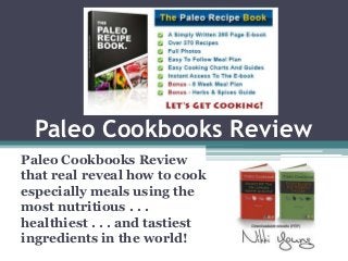 Paleo Cookbooks Review
Paleo Cookbooks Review
that real reveal how to cook
especially meals using the
most nutritious . . .
healthiest . . . and tastiest
ingredients in the world!
 