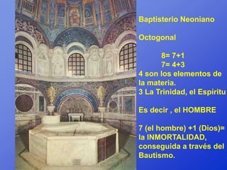 Baptisterio Neoniano

Octogonal

      8= 7+1
      7= 4+3
4 son los elementos de
la materia.
3 La Trinidad, el Espíritu

Es decir , el HOMBRE

7 (el hombre) +1 (Dios)=
la INMORTALIDAD,
conseguida a través del
Bautismo.
 