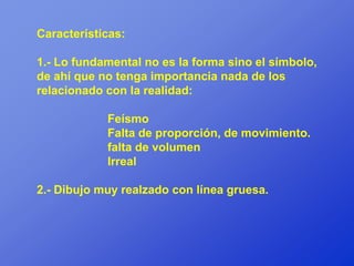 Características:

1.- Lo fundamental no es la forma sino el símbolo,
de ahí que no tenga importancia nada de los
relacionado con la realidad:

            Feísmo
            Falta de proporción, de movimiento.
            falta de volumen
            Irreal

2.- Dibujo muy realzado con línea gruesa.
 