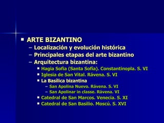 ARTE BIZANTINO Localización y evolución histórica Principales etapas del arte bizantino Arquitectura bizantina: Hagia Sofia (Santa Sofía). Constantinopla. S. VI Iglesia de San Vital. Rávena. S. VI La Basílica bizantina San Apolina Nuevo. Rávena. S. VI San Apolinar in classe. Rávena. VI Catedral de San Marcos. Venecia. S. XI Catedral de San Basilio. Moscú. S. XVI 