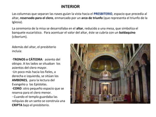 Las columnas que separan las naves guían la vista hacia el PRESBITERIO, espacio que precedía al
altar, reservado para el clero, enmarcado por un arco de triunfo (que representa el triunfo de la
Iglesia).
La ceremonia de la misa se desarrollaba en el altar, reducido a una mesa, que simboliza el
banquete eucarístico. Para acentuar el valor del altar, éste se cubría con un baldaquino
(ciborium).
Además del altar, el presbiterio
incluía:
-TRONOS o CÁTEDRA: asiento del
obispo. A los lados se situaban los
asientos del clero mayor.
-Un poco más hacia los fieles, a
derecha e izquierda, se sitúan los
AMBONES, para la lectura del
Evangelio y las Epístolas.
-CORO: otro pequeño espacio que se
reserva para el clero menor.
- Cuando el templo guardaba las
reliquias de un santo se construía una
CRIPTA bajo el presbiterio.
INTERIOR
 
