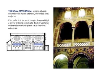 TRIBUNA o MATRONIUM: galería situada
encima de las naves laterales, destinada a las
mujeres.
Esto reducía la luz en el templo, lo que obligó
a elevar el techo con objeto de abrir ventanas
en el trozo de muro que se sitúa sobre las
columnas.
 