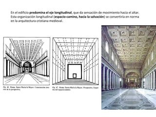 En el edificio predomina el eje longitudinal, que da sensación de movimiento hacia el altar.
Esta organización longitudinal (espacio-camino, hacia la salvación) se convertiría en norma
en la arquitectura cristiana medieval.
 