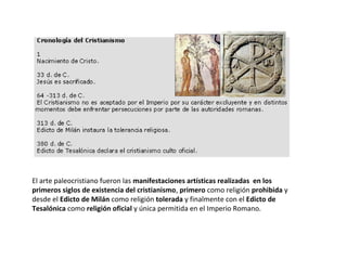 El arte paleocristiano fueron las manifestaciones artísticas realizadas en los
primeros siglos de existencia del cristianismo, primero como religión prohibida y
desde el Edicto de Milán como religión tolerada y finalmente con el Edicto de
Tesalónica como religión oficial y única permitida en el Imperio Romano.
 