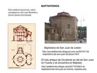 BAPTISTERIOS
Baptisterio de San Juan de Letrán
http://seordelbiombo.blogspot.com.es/2014/11/el-baptiste
El más antiguo de Occidente es del de San Juan
en Fuente y se encuentra en Nápoles:
http://sdelbiombo.blogia.com/2011/012601-el-
baptisterio-de-san-juan-en-fuente.-napoles.php
Para celebrar bautismos, solían
consagrarse a San Juan Bautista y
tenían planta centralizada.
 