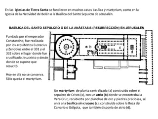 BASÍLICA DEL SANTO SEPULCRO O DE LA ANÁSTASIS (RESURRECCIÓN) EN JERUSALÉN
En las iglesias de Tierra Santa se fundieron en muchos casos basílica y martyrium, como en la
Iglesia de la Natividad de Belén o la Basílica del Santo Sepulcro de Jerusalén.
Un martyrium de planta centralizada (a) construido sobre el
sepulcro de Cristo (x), con un atrio (b) donde se encontraba la
Vera Cruz, recubierta por planchas de oro y piedras preciosas, se
unía a la basílica sin crucero (c), construida sobre la Roca del
Calvario o Gólgota, que también disponía de atrio (d).
Fundada por el emperador
Constantino, fue realizada
por los arquitectos Eustacius
y Zenobius entre el 331 y el
332 sobre el lugar donde fue
crucificado Jesucristo y desde
donde se supone que
resucitó.
Hoy en día no se conserva.
Sólo queda el martyrium.
 