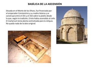 BASÍLICA DE LA ASCENSIÓN
Situada en el Monte de los Olivos, fue financiada por
el emperador Constantino y su madre Helena y se
construyó entre el 331 y el 332 sobre la piedra desde
la que, según la tradición, Cristo había ascendido al cielo.
El martyrium tenía planta centralizada para la reliquia.
No queda nada de la obra original.
 