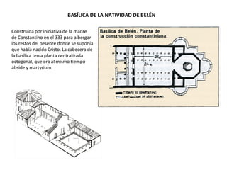 BASÍLICA DE LA NATIVIDAD DE BELÉN
Construida por iniciativa de la madre
de Constantino en el 333 para albergar
los restos del pesebre donde se suponía
que había nacido Cristo. La cabecera de
la basílica tenía planta centralizada
octogonal, que era al mismo tiempo
ábside y martyrium.
 