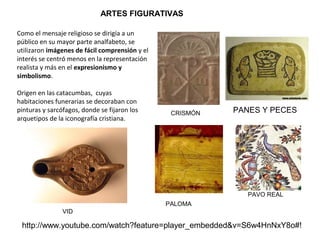 ARTES FIGURATIVAS
Como el mensaje religioso se dirigía a un
público en su mayor parte analfabeto, se
utilizaron imágenes de fácil comprensión y el
interés se centró menos en la representación
realista y más en el expresionismo y
simbolismo.
Origen en las catacumbas, cuyas
habitaciones funerarias se decoraban con
pinturas y sarcófagos, donde se fijaron los
arquetipos de la iconografía cristiana.
http://www.youtube.com/watch?feature=player_embedded&v=S6w4HnNxY8o#!
CRISMÓN PANES Y PECES
PALOMA
PAVO REAL
VID
 