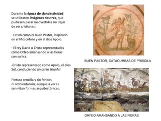 Durante la época de clandestinidad
se utilizaron imágenes neutras, que
pudiesen pasar inadvertidas sin dejar
de ser cristianas:
- Cristo como el Buen Pastor, inspirado
en el Moscóforo y en el dios Apolo.
- El rey David o Cristo representados
como Orfeo amansando a las fieras
con su lira.
-Cristo representado como Apolo, el dios
Sol, conduciendo un carro triunfal
BUEN PASTOR, CATACUMBAS DE PRISCILA
ORFEO AMANSANDO A LAS FIERAS
Pintura sencilla y sin fondos
ni ambientación, aunque a veces
se imitan formas arquitectónicas.
 