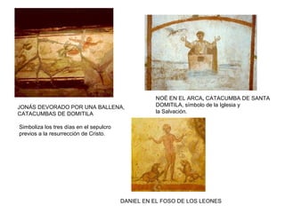 JONÁS DEVORADO POR UNA BALLENA,
CATACUMBAS DE DOMITILA
Simboliza los tres días en el sepulcro
previos a la resurrección de Cristo.
NOÉ EN EL ARCA, CATACUMBA DE SANTA
DOMITILA, símbolo de la Iglesia y
la Salvación.
DANIEL EN EL FOSO DE LOS LEONES
 