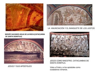 MOISÉS SACANDO AGUA DE LA ROCA (CATACUMBA
DE SANTA DOMITILA)
LA ANUNCIACIÓN Y EL BANQUETE DE LOS JUSTOS
JESÚS COMO MAESTRO, CATACUMBAS DE
SANTA DOMITILA.
Viste a Cristo y a los apóstoles como
ciudadanos romanos.
JESÚS Y SUS APÓSTOLES
 