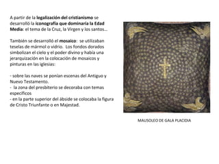 A partir de la legalización del cristianismo se
desarrolló la iconografía que dominaría la Edad
Media: el tema de la Cruz, la Virgen y los santos…
También se desarrolló el mosaico: se utilizaban
teselas de mármol o vidrio. Los fondos dorados
simbolizan el cielo y el poder divino y había una
jerarquización en la colocación de mosaicos y
pinturas en las iglesias:
- sobre las naves se ponían escenas del Antiguo y
Nuevo Testamento.
- la zona del presbiterio se decoraba con temas
específicos
- en la parte superior del ábside se colocaba la figura
de Cristo Triunfante o en Majestad.
MAUSOLEO DE GALA PLACIDIA
 