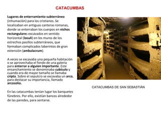 CATACUMBAS
Lugares de enterramiento subterráneo
(inhumación) para los cristianos. Se
localizaban en antiguas canteras romanas,
donde se enterraban los cuerpos en nichos
rectangulares excavados en sentido
horizontal (loculi) en los muros de los
estrechos pasillos subterráneos, que
formaban complicados laberintos de gran
extensión (ambulacrum).
A veces se excavaba una pequeña habitación
o se aprovechaba el fondo de una galería
para enterrar a alguien importante. Este
ensanchamiento se denominaba cubículo y
cuando era de mayor tamaño se llamaba
cripta. Sobre el sepulcro se excavaba un arco,
para destacar su importancia, llamado
arcosolio.
En las catacumbas tenían lugar los banquetes
fúnebres. Por ello, existían bancos alrededor
de las paredes, para sentarse.
CATACUMBAS DE SAN SEBASTIÁN
 