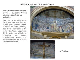 BASÍLICA DE SANTA PUDENCIANA
Pantocrátor siriaco sosteniendo
el rollo que lo proclama Dominus
ecclesiae, rodeado por los
apóstoles.
San Pedro y San Pablo están
destacados por una matrona
que les coloca sobre las cabezas
la corona de laurel (martirio).
San Pedro representa a los
judíos y San Pablo a los gentiles.
En la parte más alejada se
representa una ciudad,
probablemente alusión a la
Jerusalén Celeste, con el monte
Gólgota en el centro.
La Vera Cruz
 