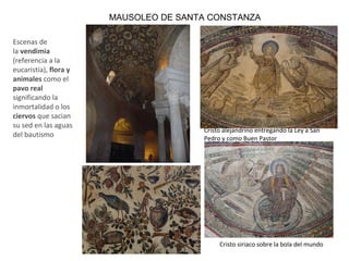 MAUSOLEO DE SANTA CONSTANZA
Cristo alejandrino entregando la Ley a San
Pedro y como Buen Pastor
Cristo siriaco sobre la bola del mundo
Escenas de
la vendimia
(referencia a la
eucaristía), flora y
animales como el
pavo real
significando la
inmortalidad o los
ciervos que sacian
su sed en las aguas
del bautismo
 