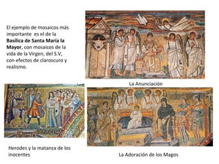 El ejemplo de mosaicos más
importante es el de la
Basílica de Santa María la
Mayor, con mosaicos de la
vida de la Virgen, del S.V,
con efectos de claroscuro y
realismo.
La Anunciación
La Adoración de los Magos
Herodes y la matanza de los
inocentes
 