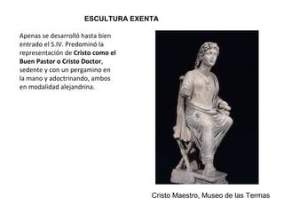 ESCULTURA EXENTA
Cristo Maestro, Museo de las Termas
Apenas se desarrolló hasta bien
entrado el S.IV. Predominó la
representación de Cristo como el
Buen Pastor o Cristo Doctor,
sedente y con un pergamino en
la mano y adoctrinando, ambos
en modalidad alejandrina.
 