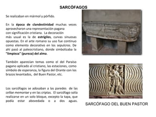 Se realizaban en mármol y pórfido.
En la época de clandestinidad muchas veces
aprovecharon una representación pagana
con significación cristiana. La decoración
más usual es la de estrígiles, curvas sinuosas
opuestas. En el arte romano su uso fue continuo
como elemento decorativo en los sepulcros. De
ahí pasó al paleocristiano, donde simbolizaba la
"limpieza" (pureza) del alma.
También aparecían temas como el del Paraíso
pagano aplicado al cristiano, las estaciones, como
símbolo de esperanza, la figura del Orante con los
brazos levantados, del Buen Pastor, etc.
SARCÓFAGO DEL BUEN PASTOR
Los sarcófagos se adosaban a las paredes de las
cellae memoriae y en las criptas. El sarcófago solía
realizarse en un solo bloque, excepto la tapa, que
podía estar abovedada o a dos aguas.
SARCÓFAGOS
 