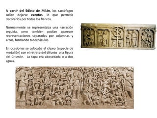 A partir del Edicto de Milán, los sarcófagos
solían dejarse exentos, lo que permitía
decorarlos por todos los flancos.
Normalmente se representaba una narración
seguida, pero también podían aparecer
representaciones separadas por columnas y
arcos, formando tabernáculos.
En ocasiones se colocaba el clípeo (especie de
medallón) con el retrato del difunto o la figura
del Crismón. La tapa era abovedada o a dos
aguas.
 