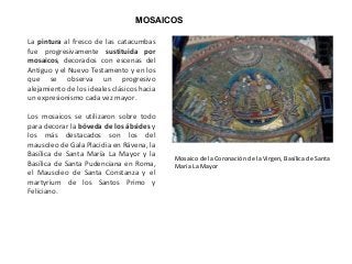MOSAICOS
La pintura al fresco de las catacumbas
fue progresivamente sustituida por
mosaicos, decorados con escenas del
Antiguo y el Nuevo Testamento y en los
que se observa un progresivo
alejamiento de los ideales clásicos hacia
un expresionismo cada vez mayor.
Los mosaicos se utilizaron sobre todo
para decorar la bóveda de los ábsides y
los más destacados son los del
mausoleo de Gala Placidia en Rávena, la
Basílica de Santa María La Mayor y la
Basílica de Santa Pudenciana en Roma,
el Mausoleo de Santa Constanza y el
martyrium de los Santos Primo y
Feliciano.
Mosaico de la Coronación de la Virgen, Basílica de Santa
María La Mayor
 