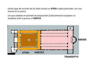 Como lugar de reunión de los fieles existía un ATRIO o patio porticado con una
fuente en el centro.
Los que estaban en periodo de preparación (catecúmenos) ocupaban un
vestíbulo ante la puerta, el NÁRTEX.
ATRIO NÁRTEX
TRANSEPTO
ÁBSIDE
 