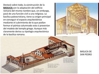 Destacó sobre todo, la construcción de la
BASILICA con la adaptación del edificio
romano del mismo nombre que, sin embargo,
pasó de una función civil a una religiosa. La
basílica paleocristiana, tiene su origen principal
en conseguir el espacio arquitectónico
mediante el cubrimiento de lo que podían
formar el pórtico columnado esto si provenían
del modelo del templo griego. Aunque más
claramente deriva su tipología arquitectónica
de la basílica romana.
BASLICA DE
SAN PEDRO
 