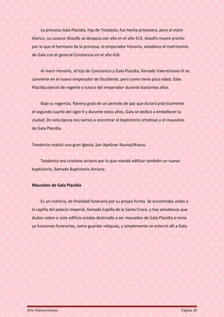 La princesa Gala Placidia, hija de Teodosio, fue hecha prisionera, pero al morir
Alarico, su sucesor Ataulfo se desposa con ella en el año 413. Ataulfo muere pronto
por lo que el hermano de la princesa, el emperador Honorio, establece el matrimonio
de Gala con el general Constancio en el año 416.
Al morir Honorio, el hijo de Constancio y Gala Placidia, llamado Valentiniano III se
convierte en el nuevo emperador de Occidente, pero como tiene poca edad, Gala
Placidia ejerció de regente y tutora del emperador durante bastantes años.
Bajo su regencia, Rávena gozó de un periodo de paz que durará prácticamente
el segundo cuarto del siglo V y durante estos años, Gala se dedicó a embellecer la
ciudad. De esta época nos vamos a encontrar el baptisterio ortodoxo y el mausoleo
de Gala Placidia.
Teodorico realizó una gran iglesia, San Apolinar Nuovo/Nuevo.
Teodorico era cristiano arriano por lo que mandó edificar también un nuevo
baptisterio, llamado Baptisterio Arriano.
Mausoleo de Gala Placidia
Es un martiria, de finalidad funeraria por su propia forma. Se encontraba unido a
la capilla del palacio imperial, llamada Capilla de la Santa Croce, y hay estudiosos que
dudan sobre si este edificio estaba destinado a ser mausoleo de Gala Placidia o tenía
ya funciones funerarias, como guardar reliquias, y simplemente se enterró allí a Gala.
Arte Paleocristiano Página 10
 