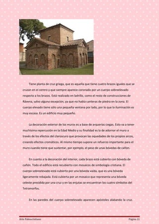 Tiene planta de cruz griega, que es aquella que tiene cuatro brazos iguales que se
cruzan en el centro y que siempre aparece coronado por un cuerpo sobreelevado
respecto a los brazos. Está realizado en ladrillo, como el resto de construcciones de
Rávena, salvo alguna excepción, ya que no había canteras de piedra en la zona. El
cuerpo elevado tiene sólo una pequeña ventana por lado, por lo que la iluminación es
muy escasa. Es un edificio muy pequeño.
La decoración exterior de los muros es a base de arquerías ciegas. Esto va a tener
muchísima repercusión en la Edad Medio y su finalidad es la de adornar el muro a
través de los efectos del claroscuro que provocan las oquedades de los propios arcos,
creando efectos cromáticos. Al mismo tiempo supone un refuerzo importante para el
muro cuando tiene que sustentar, por ejemplo, el peso de unas bóvedas de cañón.
En cuanto a la decoración del interior, cada brazo está cubierto con bóveda de
cañón. Todo el edificio está recubierto con mosaicos de simbología cristiana. El
cuerpo sobreelevado está cubierto por una bóveda vaída, que es una bóveda
ligeramente rebajada. Está cubierta por un mosaico que representa una bóveda
celeste presidida por una cruz y en las enjutas se encuentran los cuatro símbolos del
Tetramorfos.
En las paredes del cuerpo sobreelevado aparecen apóstoles alabando la cruz.
Arte Paleocristiano Página 11
 