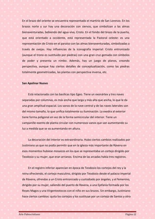 En el brazo del oriente se encuentra representado el martirio de San Lorenzo. En los
brazos norte y sur hay una decoración con siervos, que simbolizan a las almas
bienaventuradas, bebiendo del agua viva, Cristo. En el fondo del brazo de la puerta,
que está orientado a occidente, está representada la Pastoral celeste: es una
representación de Cristo en el paraíso con las almas bienaventuradas, simbolizadas a
través de ovejas. Hay influencias de la iconografía imperial: Cristo entronizado
(aunque el trono es sustituido por piedras) con una gran cruz gemada con símbolos
de poder y presenta un nimbo. Además, hay un juego de planos, creando
perspectiva, aunque hay ciertos detalles de conceptualización, como las piedras
totalmente geometrizadas, las plantas con perspectiva inversa, etc.
San Apolinar Nuovo
Está relacionada con las basílicas tipo Egeo. Tiene un exonártex y tres naves
separadas por columnas, es más ancha que larga y más alta que ancha, lo que le da
una gran amplitud espacial. Los vanos de la nave central y de las naves laterales son
del mismo tamaño, lo que unifica totalmente su iluminación. La exedra al exterior
tiene forma poligonal en vez de la forma semicircular del interior. Tiene un
campanille exento de planta circular con numerosos vanos que van aumentando su
luz a medida que se va aumentando en altura.
La decoración del interior es extraordinaria. Hubo ciertos cambios realizados por
Justiniano ya que no podía permitir que en la iglesia más importante de Rávena en
esos momentos hubiese mosaicos en los que se representaba un cortejo dirigido por
Teodosio y su mujer, que eran arrianos. Encima de las arcadas había tres registros.
En el registro inferior aparecían en época de Teodosio los cortejos del rey y la
reina ofreciendo, el cortejo masculino, dirigido por Teodosio desde el palacio imperial
de Rávena, ofrendas a un Cristo entronizado y custodiado por ángeles, y el femenino,
dirigido por su mujer, saliendo del puerto de Rávena, a una Epifanía formada por los
Reyes Magos y una Vírgenteotocos con el niño en sus brazos. Sin embargo, Justiniano
hace ciertos cambios: quita los cortejos y los sustituye por un cortejo de Santos y otro
Arte Paleocristiano Página 12
 
